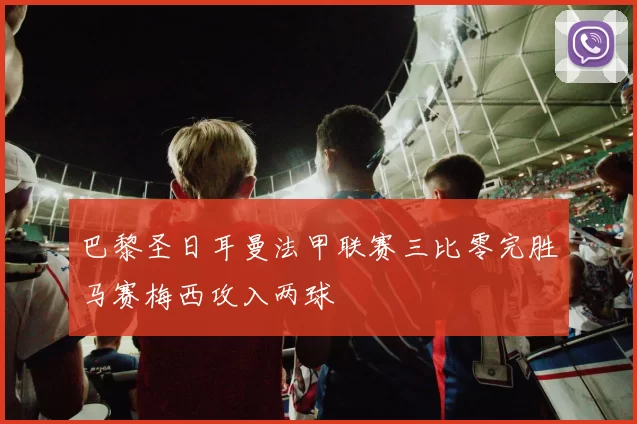 巴黎圣日耳曼法甲联赛三比零完胜马赛梅西攻入两球