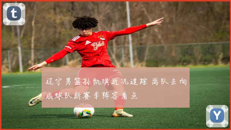 辽宁男篮孙凯琪近况追踪 离队去向成球队新赛季阵容看点