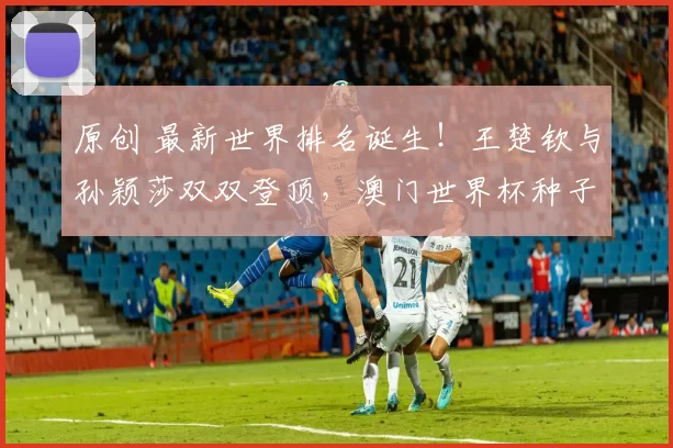 原创 最新世界排名诞生！王楚钦与孙颖莎双双登顶，澳门世界杯种子定了