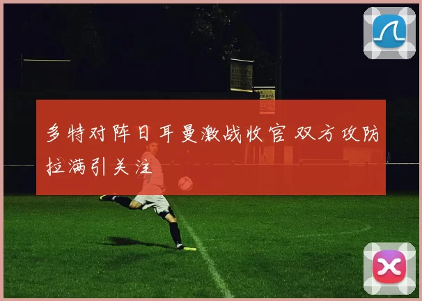 多特对阵日耳曼激战收官 双方攻防拉满引关注