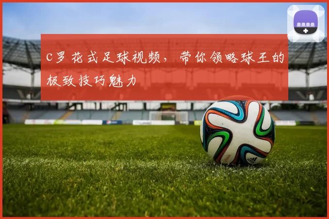 c罗花式足球视频，带你领略球王的极致技巧魅力