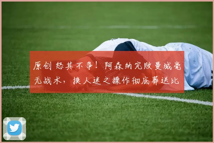 原创 怒其不争！阿森纳完败曼城毫无战术，换人迷之操作彻底葬送比赛！