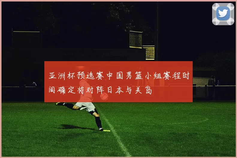 亚洲杯预选赛中国男篮小组赛程时间确定将对阵日本与关岛