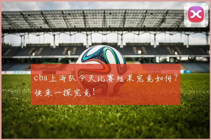 cba上海队今天比赛结果究竟如何？快来一探究竟！