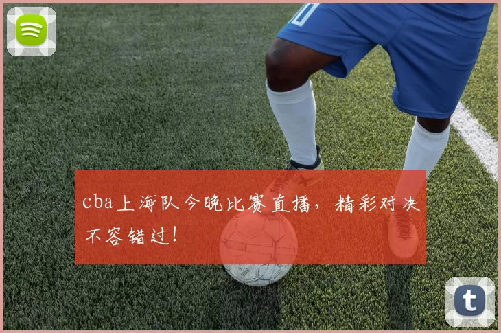 cba上海队今晚比赛直播，精彩对决不容错过！
