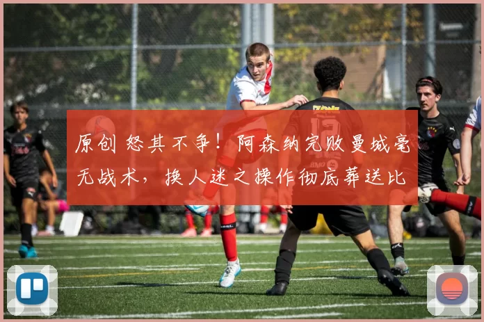 原创 怒其不争！阿森纳完败曼城毫无战术，换人迷之操作彻底葬送比赛！