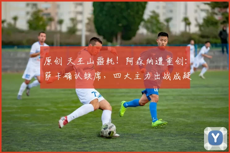 原创 天王山噩耗！阿森纳遭重创：萨卡确认缺席，四大主力出战成疑_