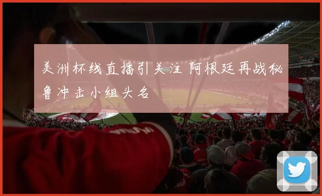 美洲杯线直播引关注 阿根廷再战秘鲁冲击小组头名