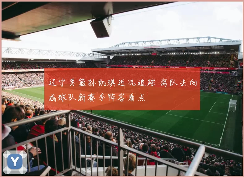 辽宁男篮孙凯琪近况追踪 离队去向成球队新赛季阵容看点