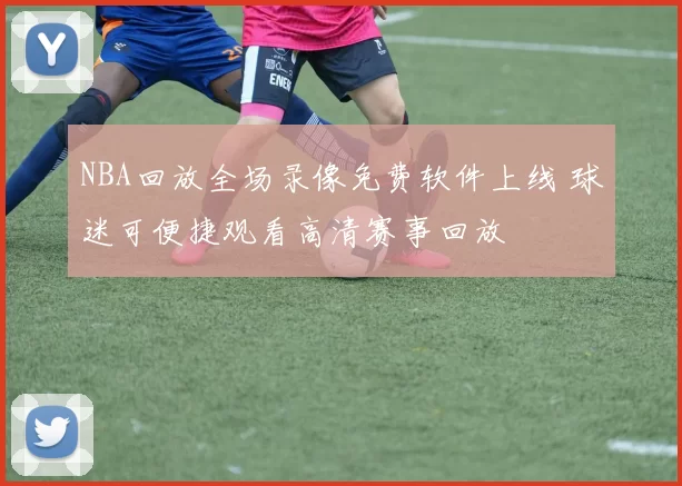 NBA回放全场录像免费软件上线 球迷可便捷观看高清赛事回放