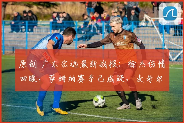 原创 广东宏远最新战报：徐杰伤情回暖，萨姆纳赛季已成疑，麦考尔积极调养