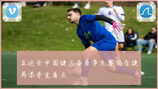 亚运会中国健儿奋勇争先赛场告捷再添夺金看点