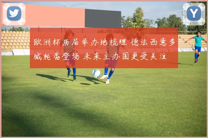 欧洲杯历届举办地梳理 德法西意多城轮番登场 未来主办国更受关注