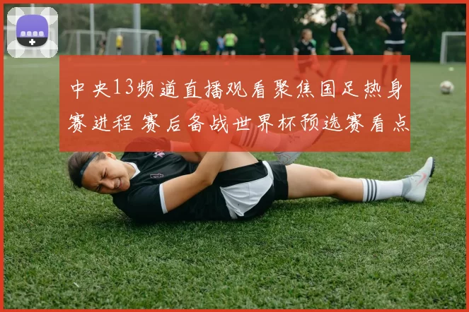 中央13频道直播观看聚焦国足热身赛进程 赛后备战世界杯预选赛看点增强