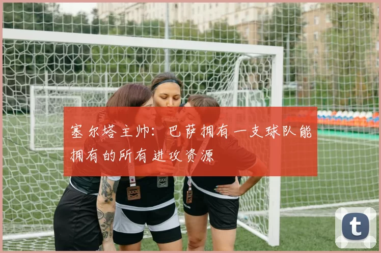 塞尔塔主帅：巴萨拥有一支球队能拥有的所有进攻资源