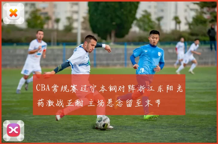 CBA常规赛辽宁本钢对阵浙江东阳光药激战正酣 主场悬念留至末节