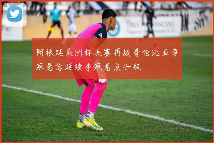 阿根廷美洲杯决赛再战哥伦比亚争冠悬念延续夺冠看点升级