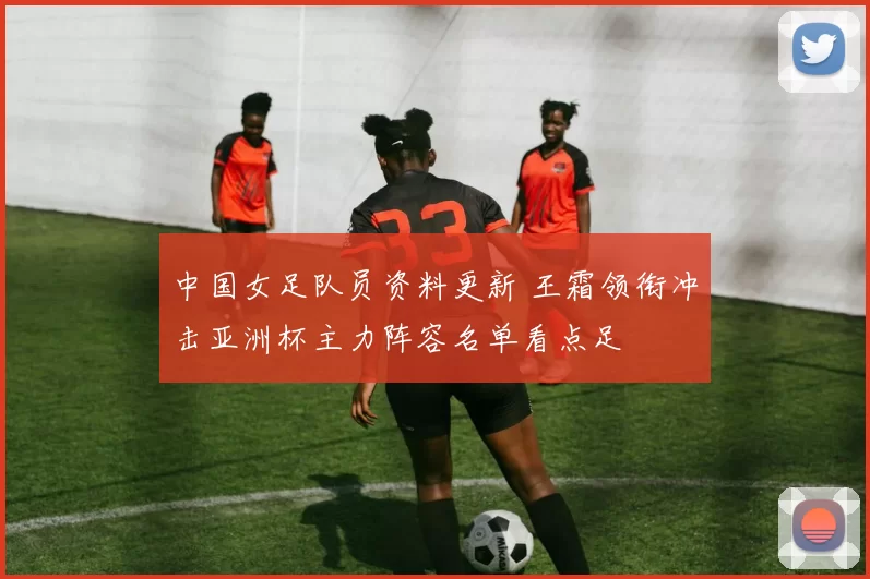 中国女足队员资料更新 王霜领衔冲击亚洲杯主力阵容名单看点足