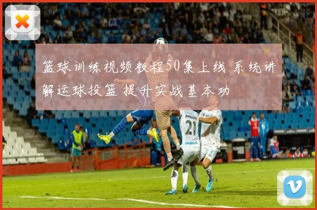 篮球训练视频教程50集上线 系统讲解运球投篮 提升实战基本功