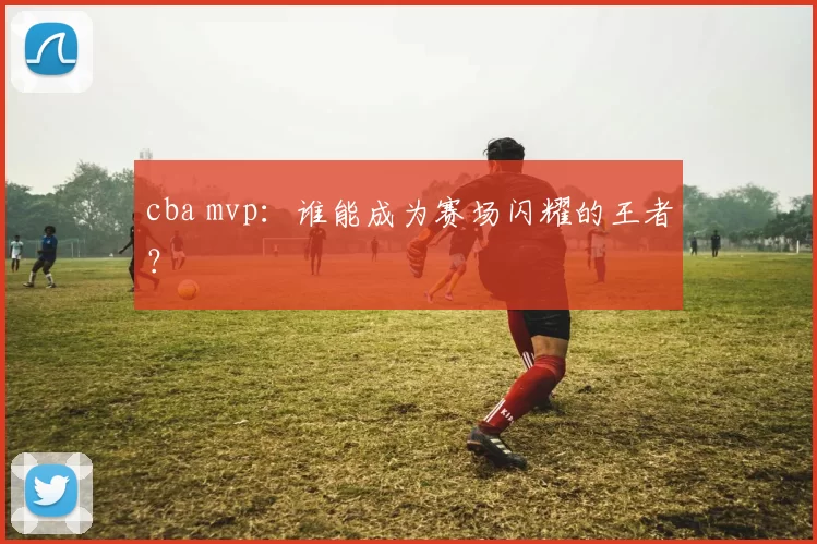 cba mvp：谁能成为赛场闪耀的王者？