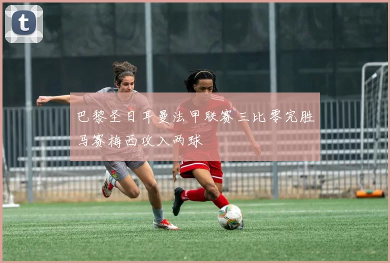 巴黎圣日耳曼法甲联赛三比零完胜马赛梅西攻入两球