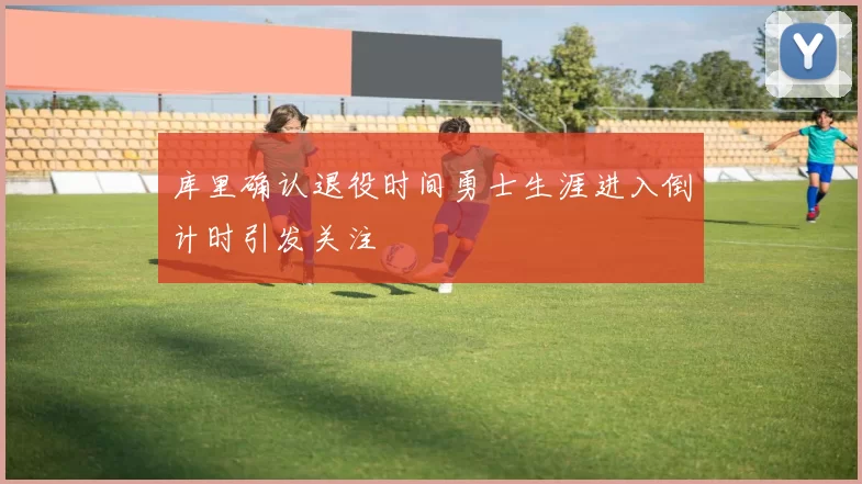 库里确认退役时间勇士生涯进入倒计时引发关注