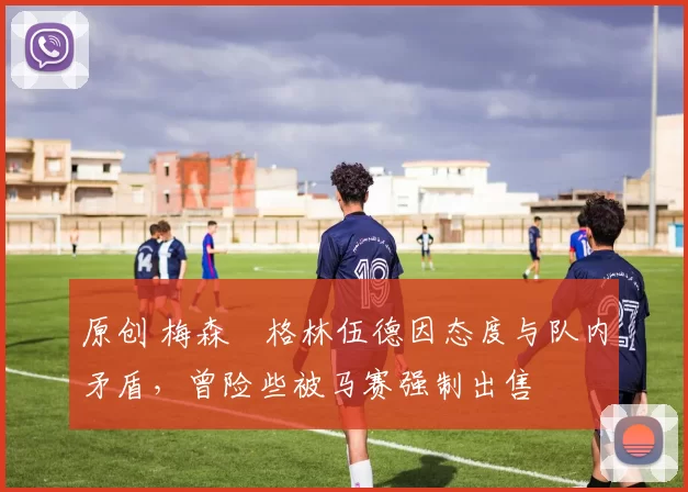 原创 梅森・格林伍德因态度与队内矛盾,曾险些被马赛强制出售