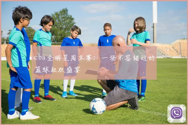 cba全明星周末赛：一场不容错过的篮球狂欢盛宴